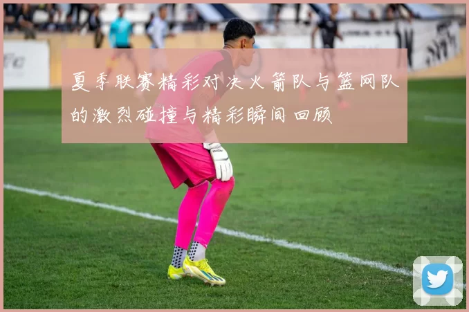 夏季联赛精彩对决火箭队与篮网队的激烈碰撞与精彩瞬间回顾