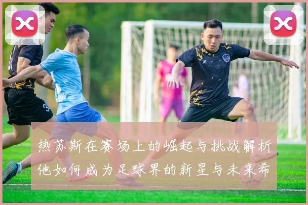 热苏斯在赛场上的崛起与挑战解析他如何成为足球界的新星与未来希望