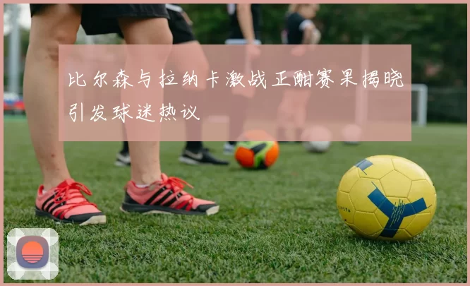 比尔森与拉纳卡激战正酣赛果揭晓引发球迷热议