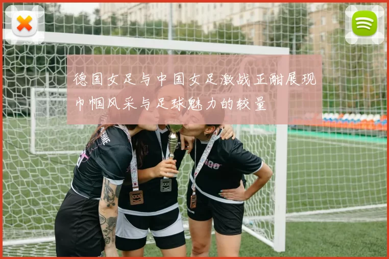 德国女足与中国女足激战正酣展现巾帼风采与足球魅力的较量