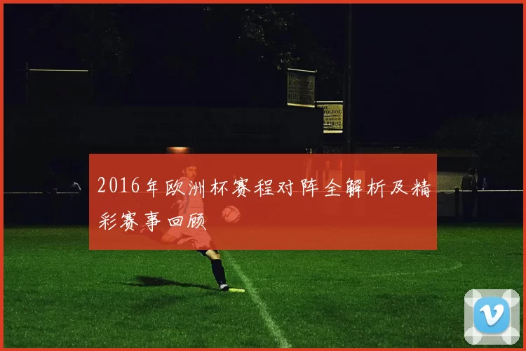 2016年欧洲杯赛程对阵全解析及精彩赛事回顾