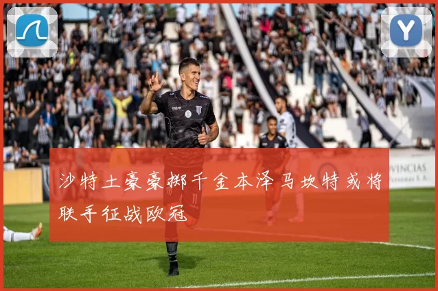 沙特土豪豪掷千金本泽马坎特或将联手征战欧冠