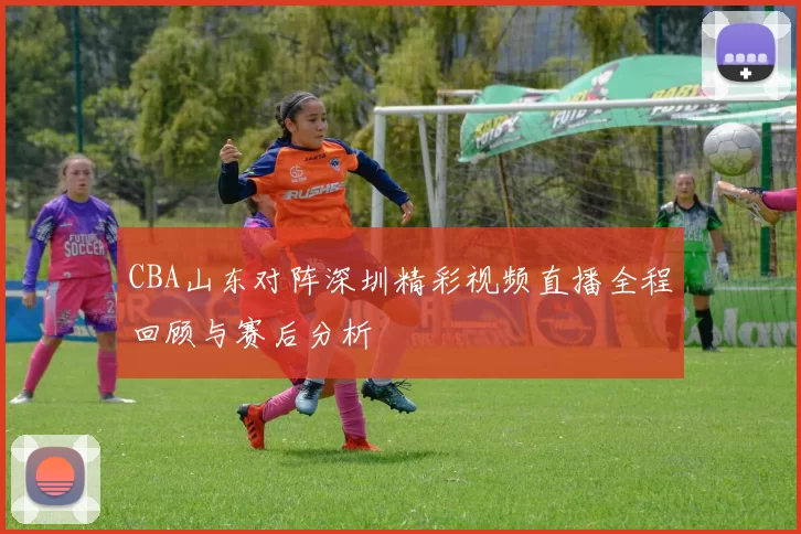CBA山东对阵深圳精彩视频直播全程回顾与赛后分析