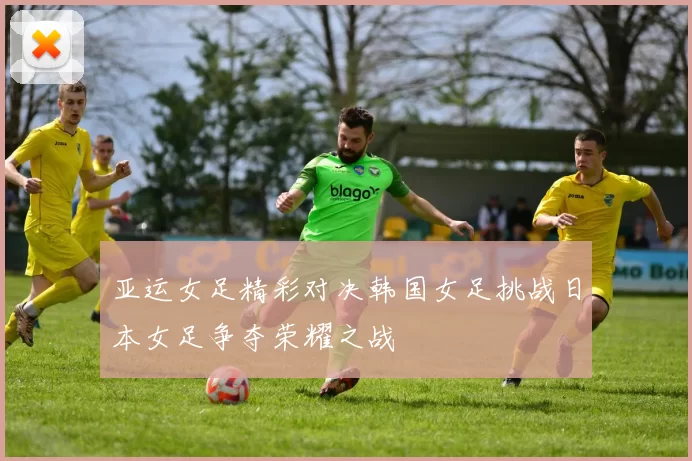 亚运女足精彩对决韩国女足挑战日本女足争夺荣耀之战