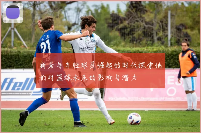 新秀与年轻球员崛起的时代探索他们对篮球未来的影响与潜力