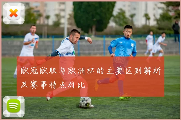 欧冠欧联与欧洲杯的主要区别解析及赛事特点对比