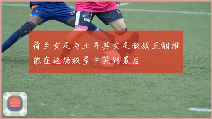 荷兰女足与土耳其女足激战正酣谁能在这场较量中笑到最后